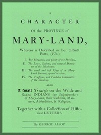 A Character of the Province of Maryland
Described in four distinct parts; also a small Treatise on the Wild and Naked Indians (or Susquehanokes) of Maryland, their customs, manners, absurdities, and religion; together with a collection of historical letters. by George Alsop