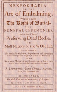 ΝΕΚΡΟΚΗΔΕΙΑ; Or, the Art of Embalming;
Wherein Is Shewn the Right of Burial, and Funeral Ceremonies, Especially That of Preserving Bodies After the Egyptian Method. Together With an Account of the Egyptian Mummies, Pyramids, Subterranean Vaults and Lamps, and Their Opinion of the Metempsychosis, the Cause of Their Embalming. As Also a Geographical Description of Egypt, the Rise and Course of the Nile, the Temper, Constitution and Physic of the Inhabitants, Their Inventions, Arts, Sciences, Stupendous Works and Sepulchres, and Other Curious Observations Any Ways Relating to the Physiology and Knowledge of This Art. by Thomas Greenhill