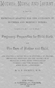 Mother, Nurse and Infant
A Manual Especially Adapted for the Guidance of Mothers and Monthly Nurses, Comprising Full Instruction in Regard To Pregnancy, Preparation for Child-birth, and the Care of Mother and Child, and Designed to Impart so Much Knowledge of Anatomy, Physiology, Midwifery, and the Proper Use of Medicines as Will Serve Intelligently to Direct the Wife, Mother and Nurse in All Emergencies. by S. P. Sackett