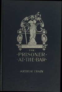 The Prisoner at the Bar: Sidelights on the Administration of Criminal Justice by Arthur Cheney Train