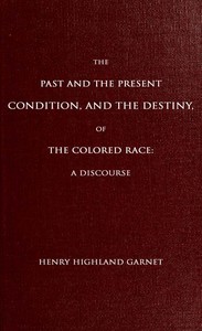The Past and the Present Condition, and the Destiny, of the Colored Race:
A Discourse Delivered at the Fifteenth Anniversary of the Female Benevolent Society of Troy, N. Y., Feb. 14, 1848 by Henry Highland Garnet