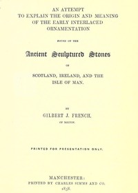 An Attempt to Explain the Origin and Meaning of the Early Interlaced Ornamentation Found on the Sculptured Stones of Scotland, Ireland, and the Isle of Man by Gilbert J. (Gilbert James) French