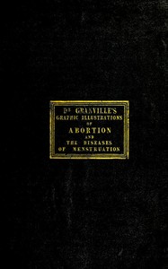 Graphic illustrations of abortion and the diseases of menstruation
Consisting of Twelve Plates from Drawings Engraved on Stone, and Coloured by Mr. J. Perry, and Two Copper-plates from the Philosophical Transactions, Coloured by the Same Artist. the Whole Representing Forty-five Specimens of Aborted Ova and Adventitious Productions of the Uterus, With Preliminary Observations, Explanations of the Figures and Remarks, Anatomical and Physiological. by A. B. (Augustus Bozzi) Granville