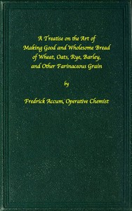 A treatise on the art of making good wholesome bread of wheat, oats, rye, barley and other farinaceous grains
Exhibiting the alimentary properties and chemical constitution of different kinds of bread corn, and of the various substitutes used for bread, in different parts of the world by Friedrich Christian Accum