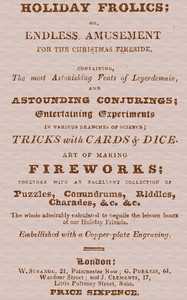 Holiday Frolics; Or, Endless Amusement for the Christmas Fireside
Containing, the Most Astonishing Feats of Legerdemain, and Astounding Conjurings; Entertaining Experiments in Various Branches of Science; Tricks With Cards & Dice. Art of Making Fireworks; Together With an Excellent Collection of Puzzles, Conundrums, Riddles, Charades, &c. &c. The Whole Admirably Calculated to Beguile the Leisure Hours of Our Holiday Friends. Embellished With a Copper-plate Engraving by Anonymous