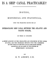 Is a Ship Canal Practicable?
Notes, Historical and Statistical, Upon the Projected Routes for an Interoceanic Ship Canal Between the Atlantic and Pacific Oceans, in Which is Included a Short Account of the Character and Influence of the Canal of Suez, and the Probable Effects Upon the Commerce of the World of the Two Canals, Regarded Either as Rivals, or as Parts of One System of Interoceanic Navigation by S. T. (Silvanus Thayer) Abert