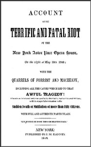 Account of the Terrific and Fatal Riot at the New-York Astor Place Opera House on the Night of May 10th, 1849
With the Quarrels of Forrest and Macready Including All the Causes which Led to that Awful Tragedy Wherein an Infuriated Mob was Quelled by the Public Authorities and Military, with its Mournful Termination in the Sudden Death or Mutilation of more than Fifty Citizens, with Full and Authentic Particulars by Anonymous