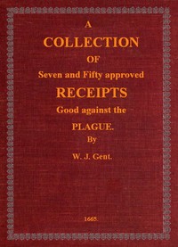 A Collection of Seven and Fifty approved Receipts Good against the Plague
Taken out of the five books of that renowned Dr. Don Alexes secrets, for the benefit of the poorer sort of people of these nations. by W. J.