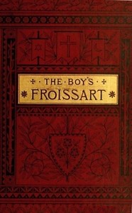 The boy's Froissart : $b being Sir John Froissart's Chronicles of adventures, battle, and custom in England, France, Spain, etc. by Jean Froissart