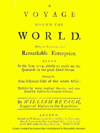 A Voyage Round the World
Being an account of a remarkable enterprize, begun in the year 1719, chiefly to cruise on the Spaniards in the great South ocean. Relating the true historical facts of that whole affair: testifyd by many imployd therein; and confirmd by authorities from the owners. by William Betagh