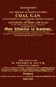 Description of the Process of Manufacturing Coal Gas, for the Lighting of Streets Houses, and Public Buildings
With Elevations, Sections, and Plans of the Most Improved Sorts of Apparatus Now Employed at the Gas Works in London and the Principal Provincial Towns of Great Britain; Accompanied With Comparative Estimates, Exhibiting the Most Economical Mode of Procuring This Species of Light by Friedrich Christian Accum