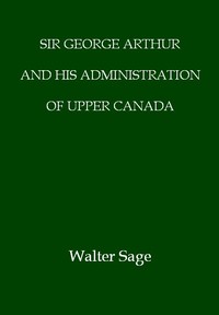 Sir George Arthur and His Administration of Upper Canada by W. N. (Walter Noble) Sage