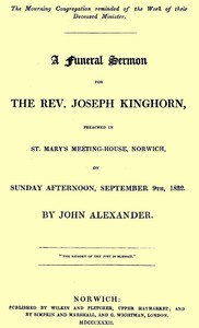 A funeral sermon for the Rev. Joseph Kinghorn
preached in St. Mary's Meeting-house, Norwich, on Sunday afternoon, September 9th, 1832 by John Alexander