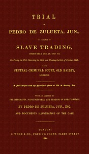 Trial of Pedro de Zulueta, jun., on a Charge of Slave Trading, under 5 Geo. IV, cap. 113, on Friday the 27th, Saturday the 28th, and Monday the 30th of October, 1843, at the Central Criminal Court, Old Bailey, London
A Full Report from the Short-hand Notes of W. B. Gurney, Esq. by Pedro de Zulueta
