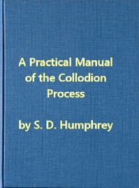 A Practical Manual of the Collodion Process, Giving in Detail a Method For Producing Positive and Negative Pictures on Glass and Paper. by S. D. (Samuel Dwight) Humphrey