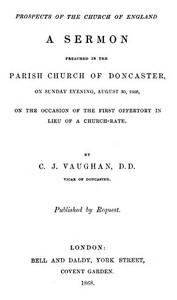 Prospects of the Church of England
A sermon preached in the Parish Church of Doncaster, on Sunday evening, August 30, 1868, on the occasion of the first offertory in lieu of a church-rate by C. J. (Charles John) Vaughan