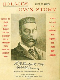 Holmes' Own Story
In Which the Alleged Multi-murderer and Arch Conspirator Tells of the Twenty-two Tragic Deaths and Disappearances in Which He Is Said to Be Implicated, With Moyamensing Prison Diary Appendix by Herman W. Mudgett