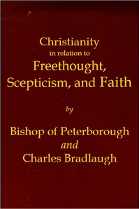 Christianity in relation to Freethought, Scepticism, and Faith
Three discourses by the Bishop of Peterborough with special replies by Mr. C. Bradlaugh by William Connor Magee