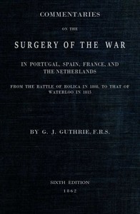 Commentaries on the Surgery of the War in Portugal, Spain, France, and the Netherlands
from the battle of Roliça, in 1808, to that of Waterloo, in 1815; with additions relating to those in the Crimea in 1854-55, showing the improvements made during and since that period in the great art and science of surgery on all the subjects to which they relate. by G. J. (George James) Guthrie