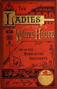 The Ladies of the White House; Or, in the Home of the Presidents
Being a Complete History of the Social and Domestic Lives of the Presidents from Washington to the Present Time—1789–1881 by Laura C. (Laura Carter) Holloway