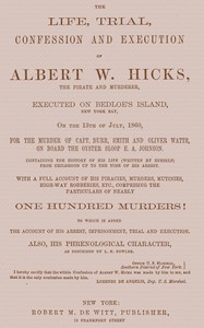 The Life, Trial, Confession and Execution of Albert W. Hicks
The Pirate and Murderer, Executed on Bedloe's Island, New York Bay, on the 13th of July, 1860, for the Murder of Capt. Burr, Smith and Oliver Watts, on Board the Oyster Sloop E. A. Johnson. Containing the History of His Life (Written by Himself) from Childhood Up to the Time of His Arrest. With a Full Account of His Piracies, Murders, Mutinies, High-way Robberies, etc., Comprising the Particulars of Nearly One Hundred Murders! to which is added the Account of His Arrest, Imprisonment, Trial and Execution. Also, His Phrenological Character, as described by L. N. Fowler. by Albert W. Hicks
