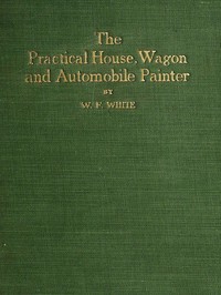 Practical House, Wagon and Automobile Painter
including sign painting, and valuable hints and recipes by W. F. White