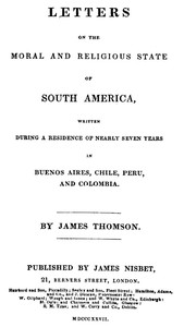 Letters on the Moral and Religious State of South America
Written during a residence of nearly seven years in Buenos Aires, Chile, Peru and Colombia by James Thomson