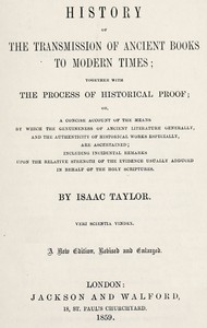 History of the transmission of ancient books to modern times
together with the process of historical proof; or, a concise account of the means by which genuineness of ancient literature generally, and the authenticity of historical works especially are ascertained including incidental remarks upon the relative strength of the evidence usually adduced in behalf of the Holy Scriptures by Isaac Taylor
