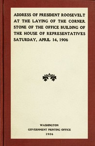 Address of President Roosevelt at the laying of the corner stone of the office building of the House of Representatives, Saturday, April 14, 1906 by Theodore Roosevelt