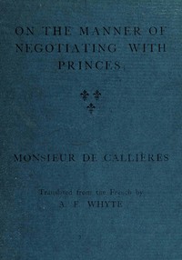 On the manner of negotiating with princes
On the uses of diplomacy; the choice of ministers and envoys; and the personal qualities necessary for success in missions abroad by Monsieur de (François) Callières