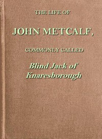 The life of John Metcalf, commonly called Blind Jack of Knaresborough
with ... anecdotes of his exploits in hunting, card-playing, &c., some particulars relative to the expedition against the rebels in 1745 ...; and also a succinct account of his various contracts for making roads, erecting bridges ... in Yorkshire, Lancashire, Derbyshire, and Cheshire ... by John Metcalf