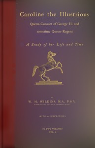 Caroline the Illustrious, vol. 1 (of 2) : $b Queen-Consort of George II. and sometime Queen-Regent; a study of her life and time by W. H. (William Henry) Wilkins