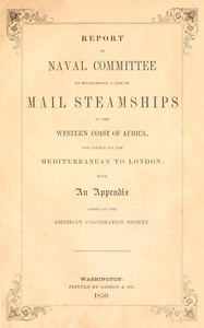 Report of the naval committee to the House of Representatives, August, 1850, in favor of the establishment of a line of mail steamships to the western coast of Africa, and thence via the Mediterranean to London; designed to promote the emigration of free persons of color from the United States to Liberia: also to increase the steam navy, and to extend the commerce of the United States. : $b With an appendix added by the American Colonization Society. by United States. Congress. House. Committee on Naval Affairs