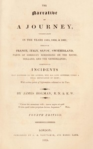 The narrative of a journey undertaken in the years 1819, 1820 and 1821 through France, Italy, Savoy, Switzerland, parts of Germany bordering on the Rhine, Holland and the Netherlands : $b comprising incidents that occurred to the author, who has long suffered under a total deprivation of sight; with various points of information collected on his tour by James Holman