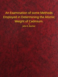 An examination of some methods employed in determining the atomic weight of Cadmium by John Emery Bucher