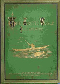 The Arctic World : $b Its plants, animals, and natural phenomena. With a historical sketch of Arctic discovery, down to the British polar expedition: 1875-76. by Anonymous