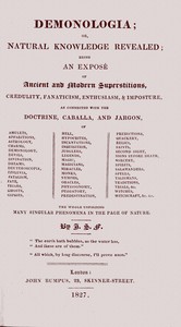 Demonologia : $b or, natural knowledge revealed; being an exposé of ancient and modern superstitions, credulity, fanaticism, enthusiasm, & imposture, as connected with the doctrine, caballa, and jargon, of amulets, apparitions, astrology, charms, demonology, devils, divination, dreams, deuteroscopia, effluvia, fatalism, fate, friars, ghosts, gipsies, hell, hypocrites, incantations, inquisition, jugglers, legends, magic, magicians, miracles, monks, nymphs, oracles, physiognomy, purgatory, predestination, predictions, quackery, relics, saints, second sight, signs before death, sorcery, spirits, salamanders, spells, talismans, traditions, trials, &c. witches, witchcraft, &c. &c. the whole unfolding many singular phenomena in the page of nature by J. S. Forsyth