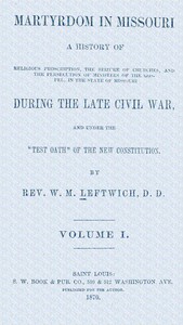 Martyrdom in Missouri, Volume 1 (of 2) : $b A history of religious proscription, the seizure of churches, and the persecution of ministers of the Gospel, in the state of Missouri during the late Civil War, and under the "Test Oath" of the new Constitution. by W. M. (William M.) Leftwich