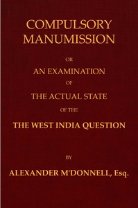 Compulsory manumission : $b or, An examination of the actual state of the West India question by Alexander McDonnell
