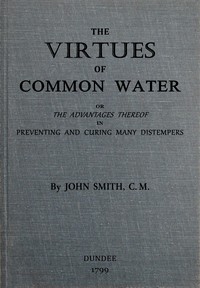 The virtues of common water : $b or, The advantages thereof, in preventing and curing many distempers : gathered from the writings of several eminent physicians, and also from more than forty years experience by John Smith