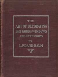 The art of decorating dry goods windows and interiors : $b A complete manual of window trimming, designed as an educator in all the details of the art, according to the best accepted methods, and treating fully every important subject by L. Frank (Lyman Frank) Baum