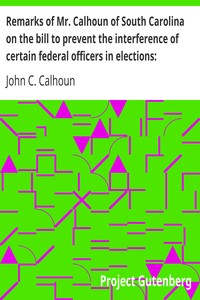 Remarks of Mr. Calhoun of South Carolina on the bill to prevent the interference of certain federal officers in elections: delivered in the Senate of the United States February 22, 1839 by John C. (John Caldwell) Calhoun